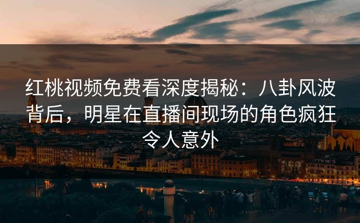 红桃视频免费看深度揭秘：八卦风波背后，明星在直播间现场的角色疯狂令人意外