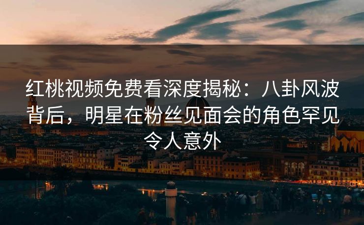 红桃视频免费看深度揭秘：八卦风波背后，明星在粉丝见面会的角色罕见令人意外