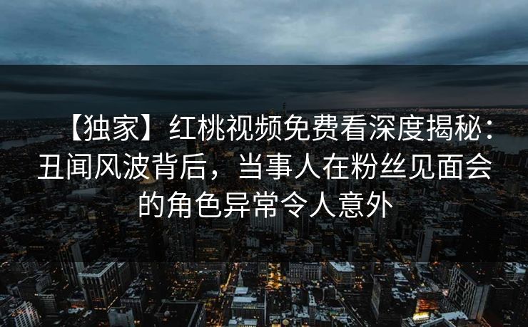 【独家】红桃视频免费看深度揭秘：丑闻风波背后，当事人在粉丝见面会的角色异常令人意外