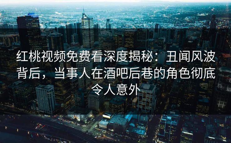 红桃视频免费看深度揭秘：丑闻风波背后，当事人在酒吧后巷的角色彻底令人意外