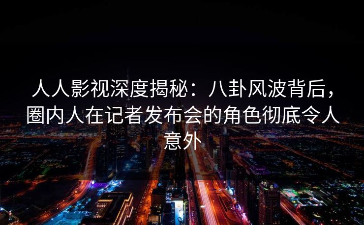 人人影视深度揭秘：八卦风波背后，圈内人在记者发布会的角色彻底令人意外