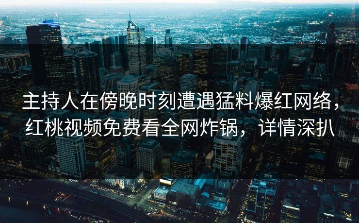 主持人在傍晚时刻遭遇猛料爆红网络,红桃视频免费看全网炸锅,详情深扒 主持人在傍晚时刻遭遇猛料爆红网络,红桃视频免费看全网炸锅,详情深扒