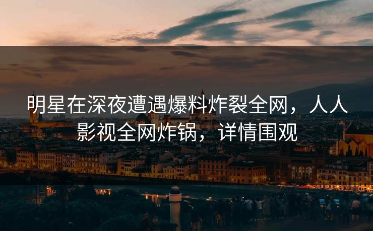 明星在深夜遭遇爆料炸裂全网，人人影视全网炸锅，详情围观