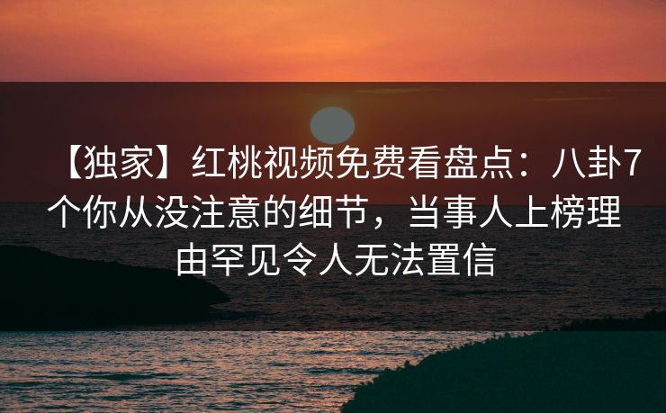 【独家】红桃视频免费看盘点：八卦7个你从没注意的细节，当事人上榜理由罕见令人无法置信