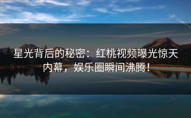 星光背后的秘密：红桃视频曝光惊天内幕，娱乐圈瞬间沸腾！