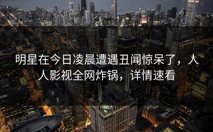 明星在今日凌晨遭遇丑闻惊呆了，人人影视全网炸锅，详情速看