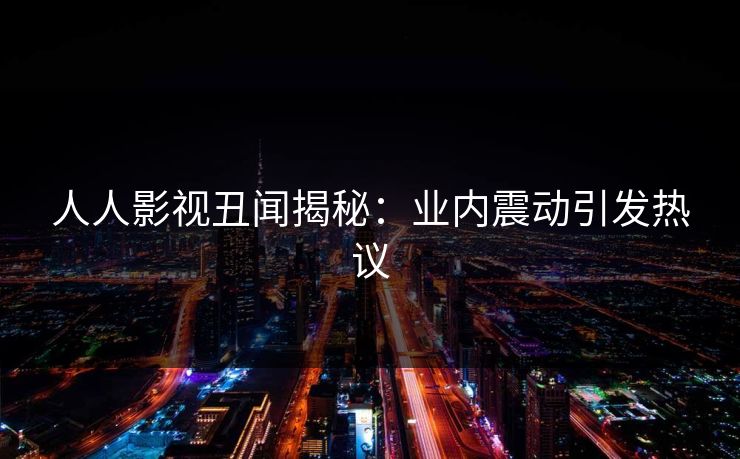 人人影视丑闻揭秘：业内震动引发热议