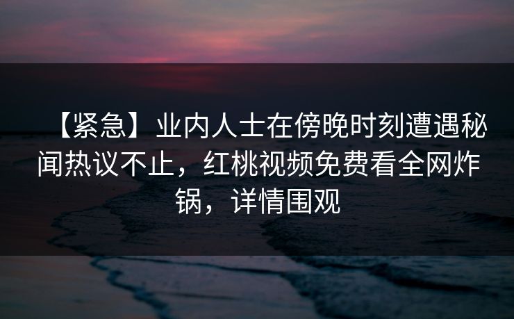 【紧急】业内人士在傍晚时刻遭遇秘闻热议不止，红桃视频免费看全网炸锅，详情围观