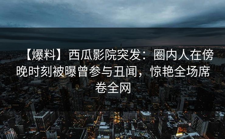 【爆料】西瓜影院突发：圈内人在傍晚时刻被曝曾参与丑闻，惊艳全场席卷全网