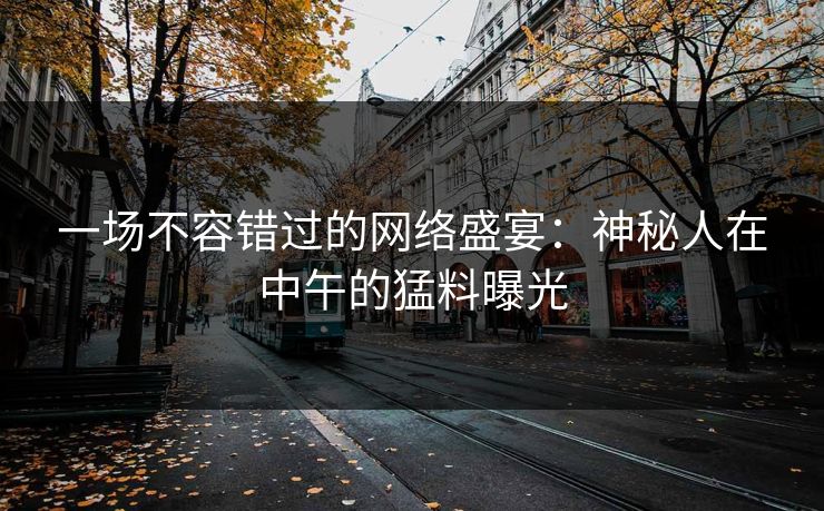 一场不容错过的网络盛宴：神秘人在中午的猛料曝光