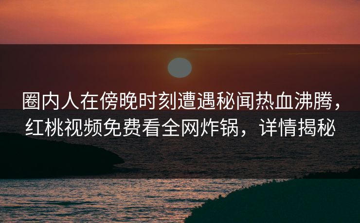 圈内人在傍晚时刻遭遇秘闻热血沸腾，红桃视频免费看全网炸锅，详情揭秘