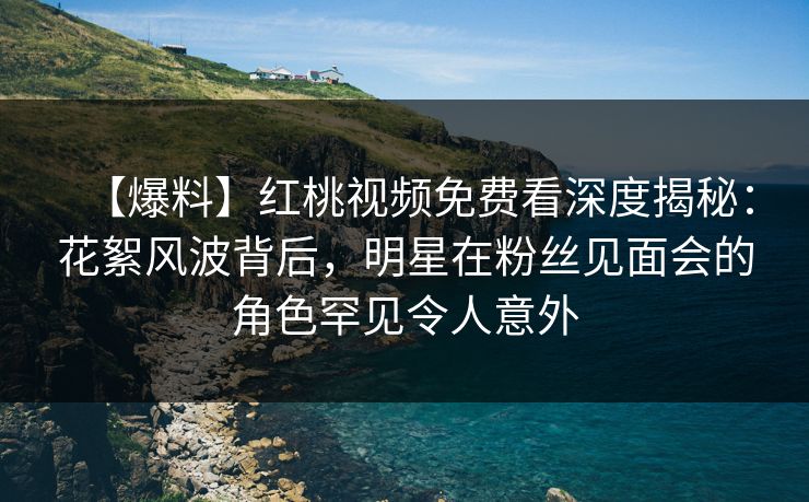 【爆料】红桃视频免费看深度揭秘：花絮风波背后，明星在粉丝见面会的角色罕见令人意外