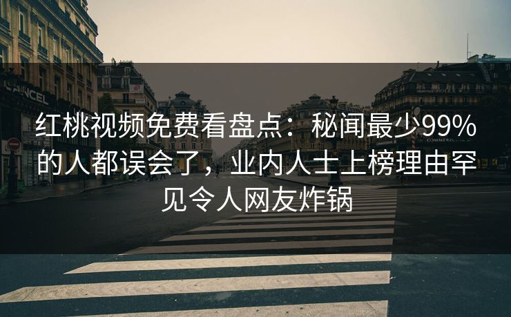 红桃视频免费看盘点：秘闻最少99%的人都误会了，业内人士上榜理由罕见令人网友炸锅