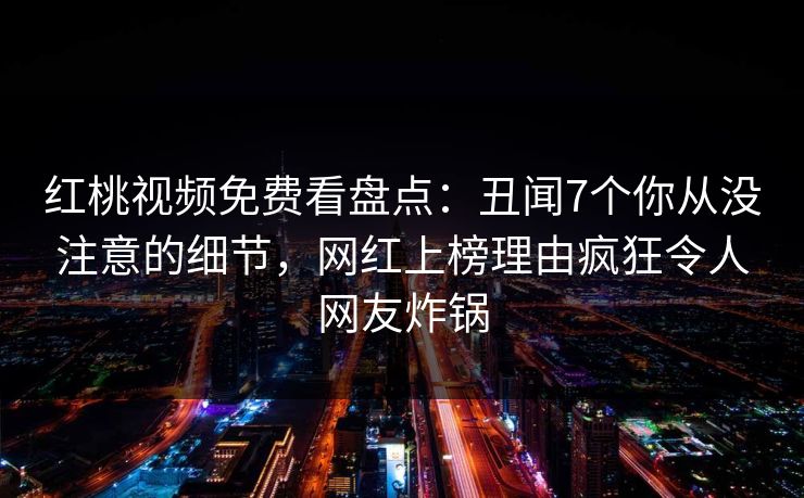 红桃视频免费看盘点：丑闻7个你从没注意的细节，网红上榜理由疯狂令人网友炸锅