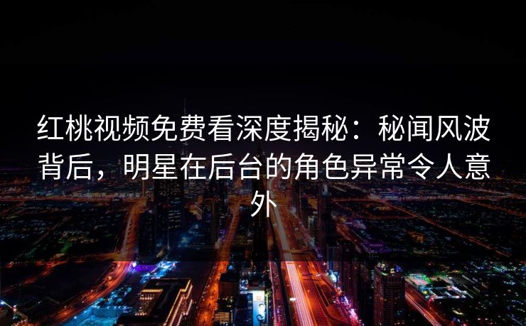 红桃视频免费看深度揭秘：秘闻风波背后，明星在后台的角色异常令人意外