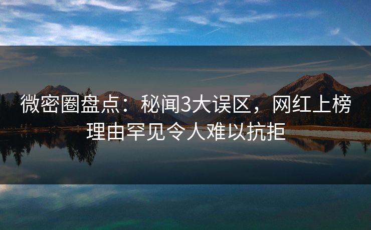 微密圈盘点：秘闻3大误区，网红上榜理由罕见令人难以抗拒