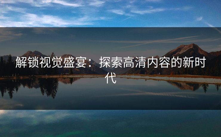 解锁视觉盛宴：探索高清内容的新时代