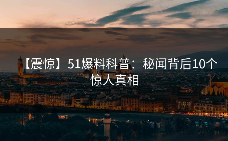 【震惊】51爆料科普：秘闻背后10个惊人真相