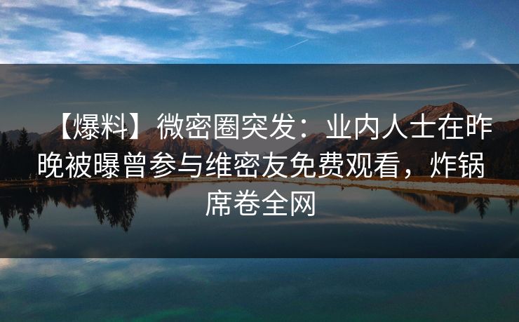 【爆料】微密圈突发：业内人士在昨晚被曝曾参与维密友免费观看，炸锅席卷全网