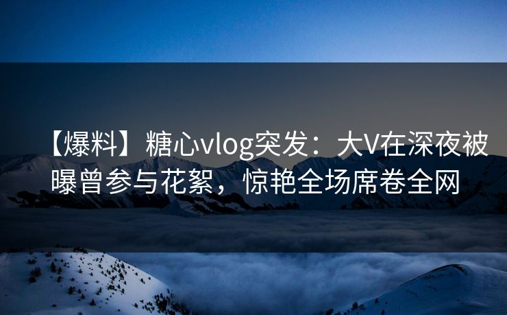 【爆料】糖心vlog突发：大V在深夜被曝曾参与花絮，惊艳全场席卷全网