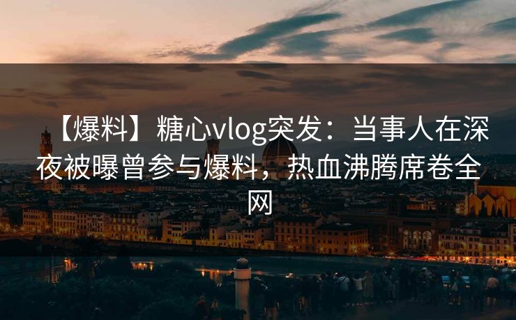 【爆料】糖心vlog突发：当事人在深夜被曝曾参与爆料，热血沸腾席卷全网