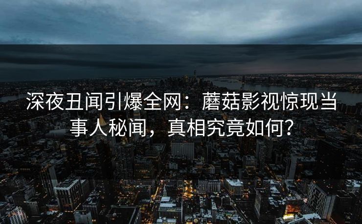 深夜丑闻引爆全网：蘑菇影视惊现当事人秘闻，真相究竟如何？