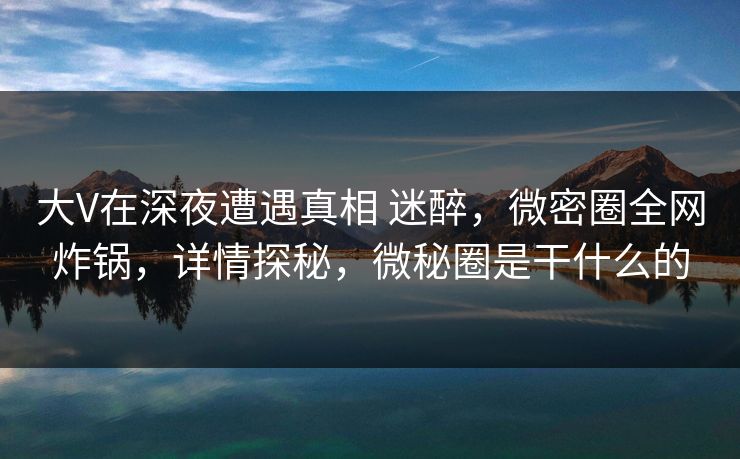 大V在深夜遭遇真相 迷醉，微密圈全网炸锅，详情探秘，微秘圈是干什么的