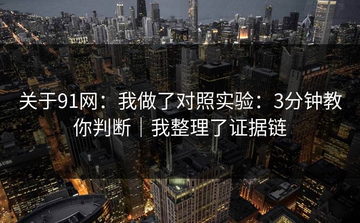 关于91网：我做了对照实验：3分钟教你判断｜我整理了证据链