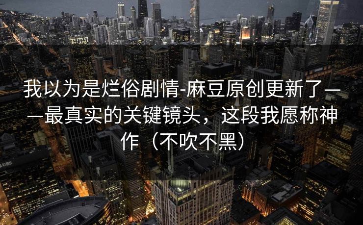 我以为是烂俗剧情-麻豆原创更新了——最真实的关键镜头，这段我愿称神作（不吹不黑）