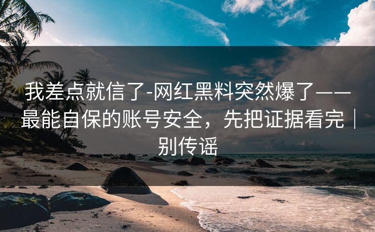 我差点就信了-网红黑料突然爆了——最能自保的账号安全，先把证据看完｜别传谣