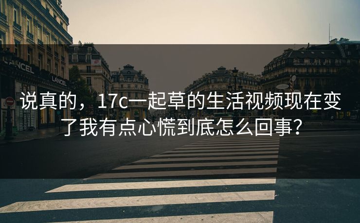 说真的，17c一起草的生活视频现在变了我有点心慌到底怎么回事？