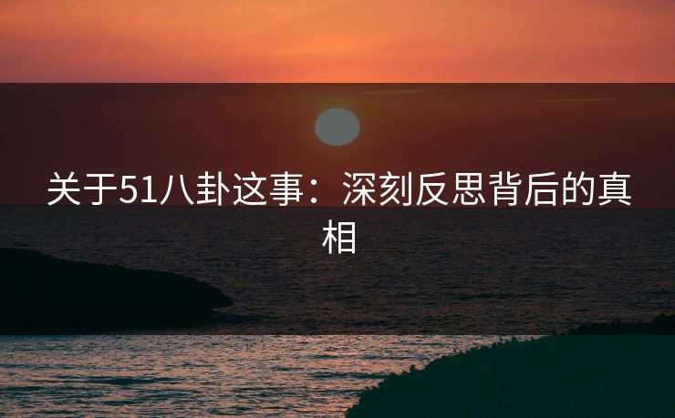 关于51八卦这事：深刻反思背后的真相